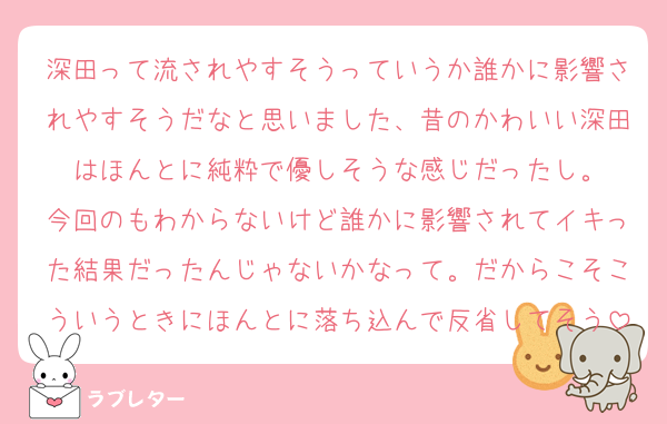 深田って流されやすそうっていうか誰かに影響されやすそうだなと思いました、昔のかわいい深田はほんとに純粋で優しそうな感じだったし。
今回のもわからないけど誰かに影響されてイキった結果だったんじゃないかなって。だからこそこういうときにほんとに落ち込んで反省してそう
