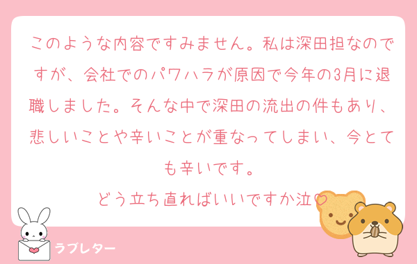 このような内容ですみません。私は深田担なのですが、会社でのパワハラが原因で今年の3月に退職しました。そんな中で深田の流出の件もあり、悲しいことや辛いことが重なってしまい、今とても辛いです。
どう立ち直ればいいですか泣