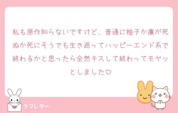 私も原作知らないですけど、普通に柚子か廉が死ぬか死にそうでも生き返ってハッピーエンド系で終わるかと思ったら全然キスして終わってモヤッとしました
