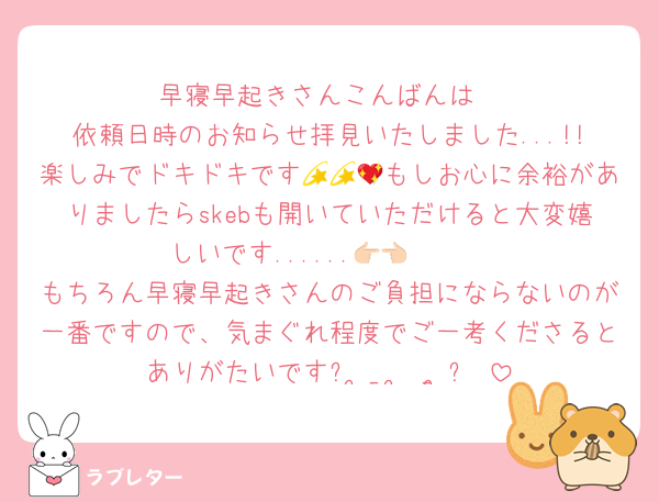 早寝早起きさんこんばんは
依頼日時のお知らせ拝見いたしました...!!楽しみでドキドキです💫💫💖もしお心に余裕がありましたらskebも開いていただけると大変嬉しいです......👉🏻👈🏻
もちろん早寝早起きさんのご負担にならないのが一番ですので、気まぐれ程度でご一考くださるとありがたいですᐢ ̥_  ̫ _ ̥ᐢ♡