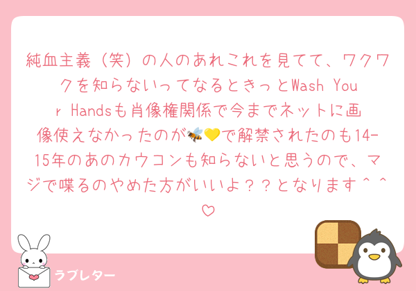 純血主義（笑）の人のあれこれを見てて、ワクワクを知らないってなるときっとWash Your Handsも肖像権関係で今までネットに画像使えなかったのが🐝💛で解禁されたのも14-15年のあのカウコンも知らないと思うので、マジで喋るのやめた方がいいよ？？となります＾＾