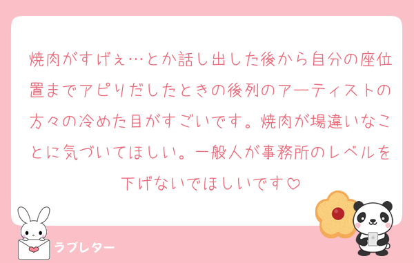 焼肉がすげぇ…とか話し出した後から自分の座位置までアピりだしたときの後列のアーティストの方々の冷めた目がすごいです。焼肉が場違いなことに気づいてほしい。一般人が事務所のレベルを下げないでほしいです