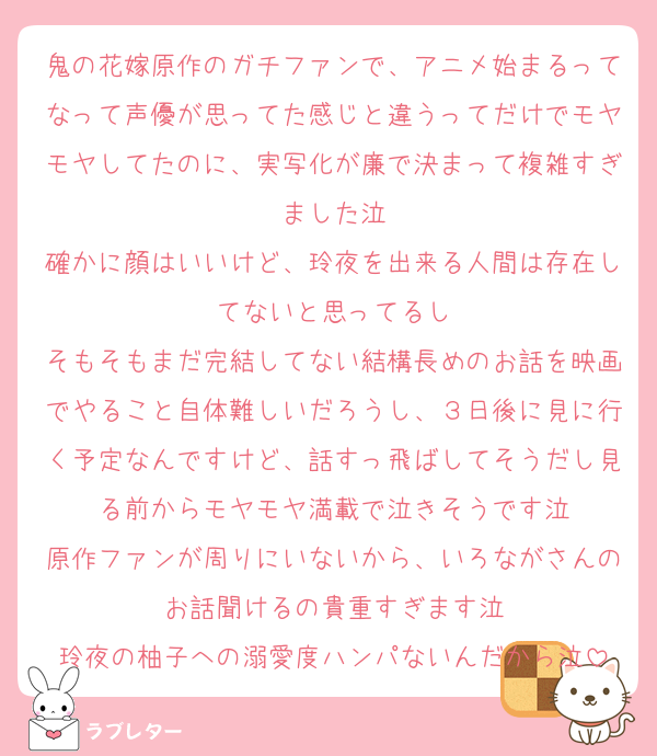 鬼の花嫁原作のガチファンで、アニメ始まるってなって声優が思ってた感じと違うってだけでモヤモヤしてたのに、実写化が廉で決まって複雑すぎました泣
確かに顔はいいけど、玲夜を出来る人間は存在してないと思ってるし
そもそもまだ完結してない結構長めのお話を映画でやること自体難しいだろうし、３日後に見に行く予定なんですけど、話すっ飛ばしてそうだし見る前からモヤモヤ満載で泣きそうです泣
原作ファンが周りにいないから、いろながさんのお話聞けるの貴重すぎます泣
玲夜の柚子への溺愛度ハンパないんだから泣