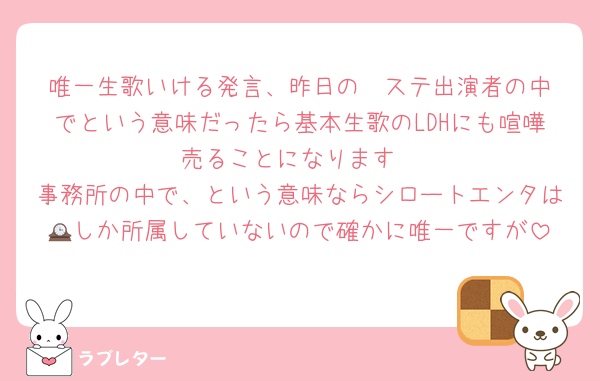 唯一生歌いける発言、昨日のⓂ️ステ出演者の中でという意味だったら基本生歌のLDHにも喧嘩売ることになります
事務所の中で、という意味ならシロートエンタは🕰️しか所属していないので確かに唯一ですが