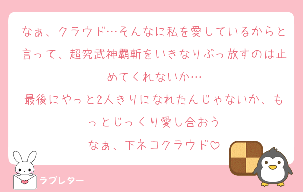 なぁ、クラウド…そんなに私を愛しているからと言って、超究武神覇斬をいきなりぶっ放すのは止めてくれないか…
最後にやっと2人きりになれたんじゃないか、もっとじっくり愛し合おう
なぁ、下ネコクラウド