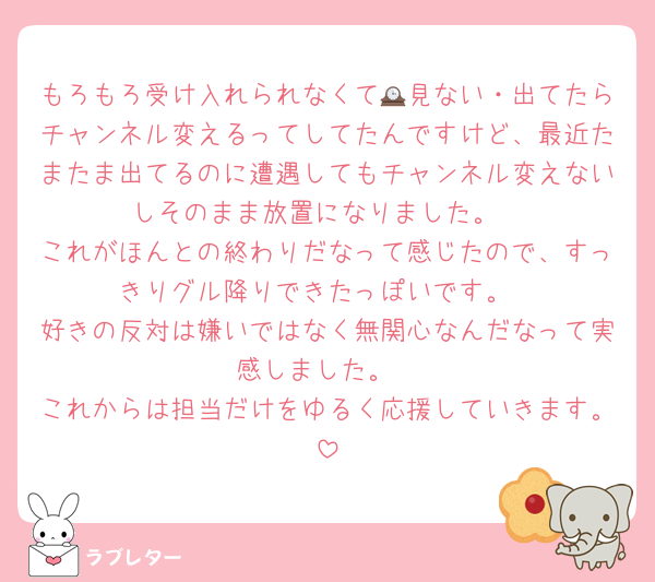 もろもろ受け入れられなくて🕰見ない・出てたらチャンネル変えるってしてたんですけど、最近たまたま出てるのに遭遇してもチャンネル変えないしそのまま放置になりました。
これがほんとの終わりだなって感じたので、すっきりグル降りできたっぽいです。
好きの反対は嫌いではなく無関心なんだなって実感しました。
これからは担当だけをゆるく応援していきます。