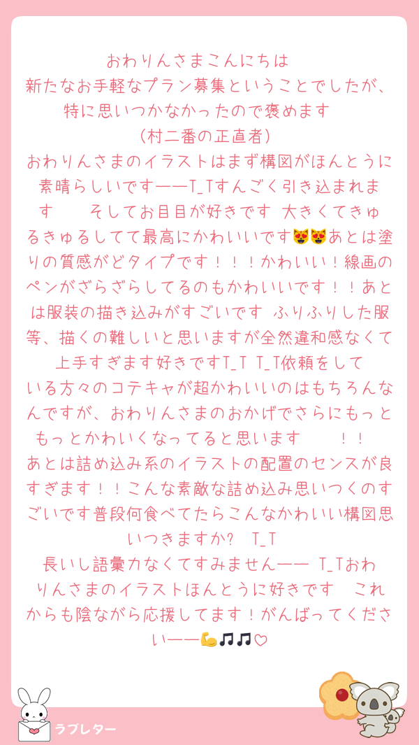 おわりんさまこんにちは♩
新たなお手軽なプラン募集ということでしたが、特に思いつかなかったので褒めます‼️‼️‼️‼️（村二番の正直者）
おわりんさまのイラストはまず構図がほんとうに素晴らしいですーーT_Tすんごく引き込まれます〜〜そしてお目目が好きです‼️大きくてきゅるきゅるしてて最高にかわいいです😻😻あとは塗りの質感がどタイプです！！！かわいい！線画のペンがざらざらしてるのもかわいいです！！あとは服装の描き込みがすごいです♩ふりふりした服等、描くの難しいと思いますが全然違和感なくて上手すぎます好きですT_T T_T依頼をしている方々のコテキャが超かわいいのはもちろんなんですが、おわりんさまのおかげでさらにもっともっとかわいくなってると思います〜〜！！♡♡あとは詰め込み系のイラストの配置のセンスが良すぎます！！こんな素敵な詰め込み思いつくのすごいです普段何食べてたらこんなかわいい構図思いつきますか❓ T_T
長いし語彙力なくてすみませんーー T_Tおわりんさまのイラストほんとうに好きです♡♡これからも陰ながら応援してます！がんばってくださいーー💪🎵🎵