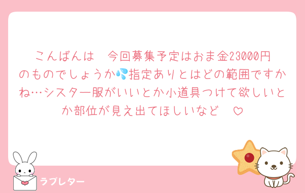 こんばんは〜今回募集予定はおま金23000円のものでしょうか💦指定ありとはどの範囲ですかね…シスター服がいいとか小道具つけて欲しいとか部位が見え出てほしいなど❣️