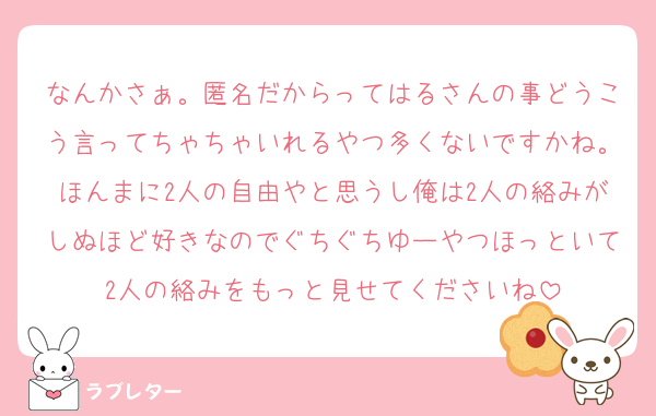 なんかさぁ。匿名だからってはるさんの事どうこう言ってちゃちゃいれるやつ多くないですかね。ほんまに2人の自由やと思うし俺は2人の絡みがしぬほど好きなのでぐちぐちゆーやつほっといて2人の絡みをもっと見せてくださいね