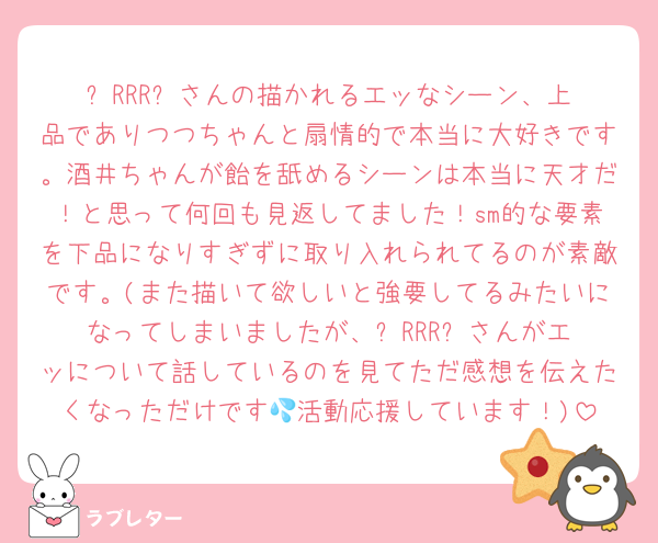 ⭐︎RRR⭐︎さんの描かれるエッなシーン、上品でありつつちゃんと扇情的で本当に大好きです。酒井ちゃんが飴を舐めるシーンは本当に天才だ！と思って何回も見返してました！sm的な要素を下品になりすぎずに取り入れられてるのが素敵です。(また描いて欲しいと強要してるみたいになってしまいましたが、⭐︎RRR⭐︎さんがエッについて話しているのを見てただ感想を伝えたくなっただけです💦活動応援しています！)