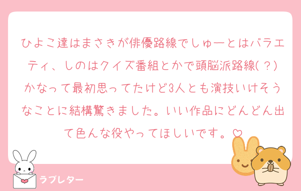 ひよこ達はまさきが俳優路線でしゅーとはバラエティ、しのはクイズ番組とかで頭脳派路線(？)かなって最初思ってたけど3人とも演技いけそうなことに結構驚きました。いい作品にどんどん出て色んな役やってほしいです。