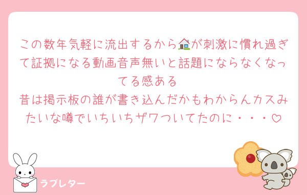 この数年気軽に流出するから🏠が刺激に慣れ過ぎて証拠になる動画音声無いと話題にならなくなってる感ある
昔は掲示板の誰が書き込んだかもわからんカスみたいな噂でいちいちザワついてたのに・・・