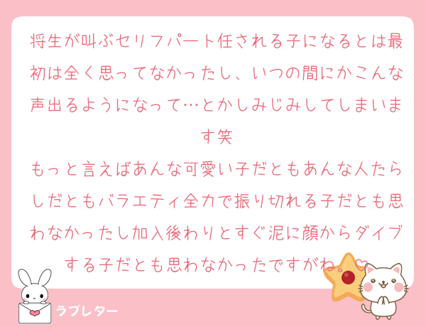 将生が叫ぶセリフパート任される子になるとは最初は全く思ってなかったし、いつの間にかこんな声出るようになって…とかしみじみしてしまいます笑
もっと言えばあんな可愛い子だともあんな人たらしだともバラエティ全力で振り切れる子だとも思わなかったし加入後わりとすぐ泥に顔からダイブする子だとも思わなかったですがね。