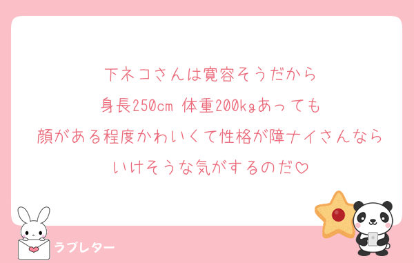 下ネコさんは寛容そうだから
身長250cm 体重200kgあっても
顔がある程度かわいくて性格が障ナイさんなら
いけそうな気がするのだ
