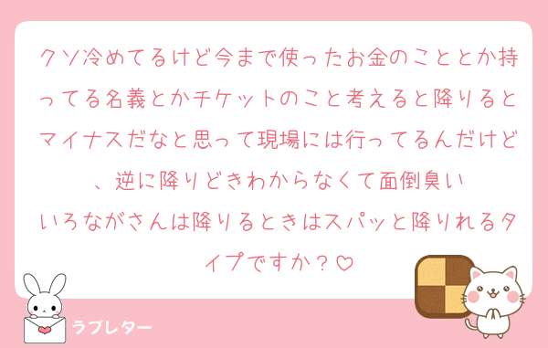 クソ冷めてるけど今まで使ったお金のこととか持ってる名義とかチケットのこと考えると降りるとマイナスだなと思って現場には行ってるんだけど、逆に降りどきわからなくて面倒臭い
いろながさんは降りるときはスパッと降りれるタイプですか？