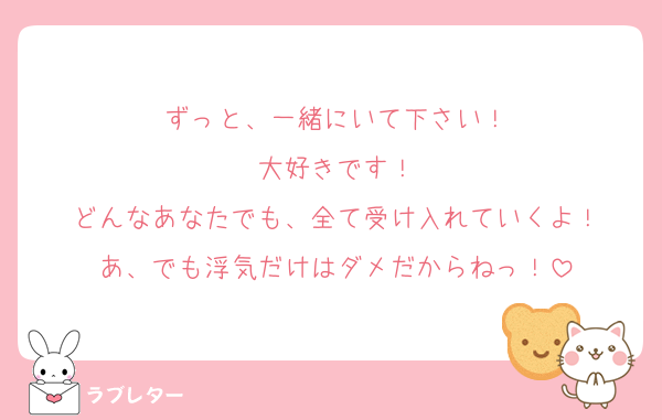 ずっと、一緒にいて下さい！
大好きです！
どんなあなたでも、全て受け入れていくよ！
あ、でも浮気だけはダメだからねっ！