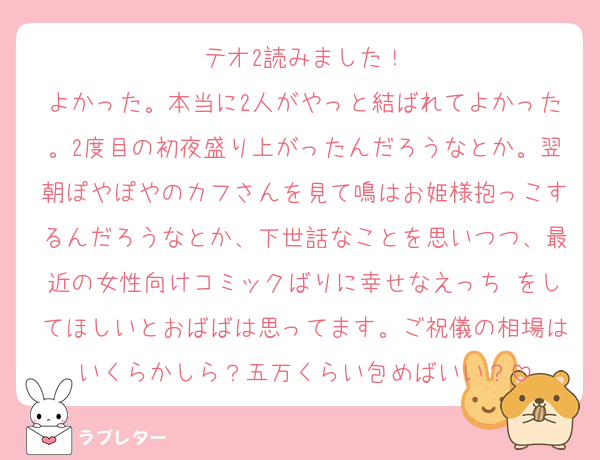 テオ2読みました！
よかった。本当に2人がやっと結ばれてよかった。2度目の初夜盛り上がったんだろうなとか。翌朝ぽやぽやのカフさんを見て鳴はお姫様抱っこするんだろうなとか、下世話なことを思いつつ、最近の女性向けコミックばりに幸せなえっち♡をしてほしいとおばばは思ってます。ご祝儀の相場はいくらかしら？五万くらい包めばいい？
