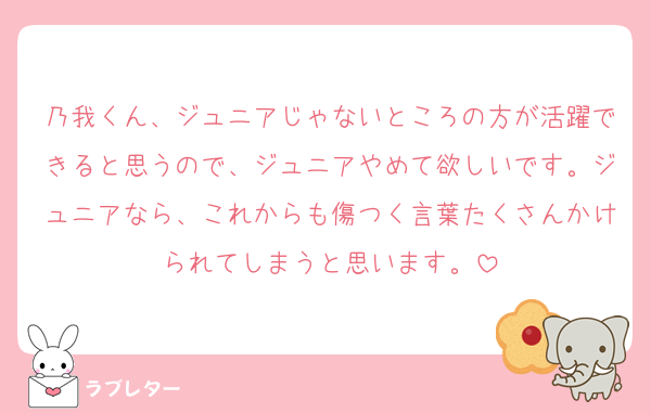 乃我くん、ジュニアじゃないところの方が活躍できると思うので、ジュニアやめて欲しいです。ジュニアなら、これからも傷つく言葉たくさんかけられてしまうと思います。