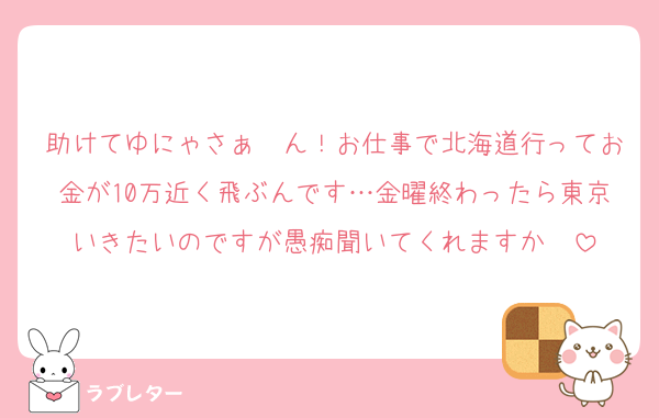 助けてゆにゃさぁ〜ん！お仕事で北海道行ってお金が10万近く飛ぶんです…金曜終わったら東京いきたいのですが愚痴聞いてくれますか〜