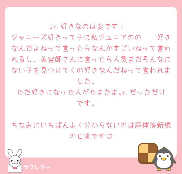 Jr.好きなのは変です！
ジャニーズ好きって子に私ジュニアのの𓏸𓏸好きなんだよねって言ったらなんかすごいねって言われるし、美容師さんに言ったら人気まだそんなにない子を見つけてくの好きなんだねって言われました。
ただ好きになった人がたまたまJr.だっただけです。

ちなみにいちばんよく分からないのは解体後新規の亡霊です
