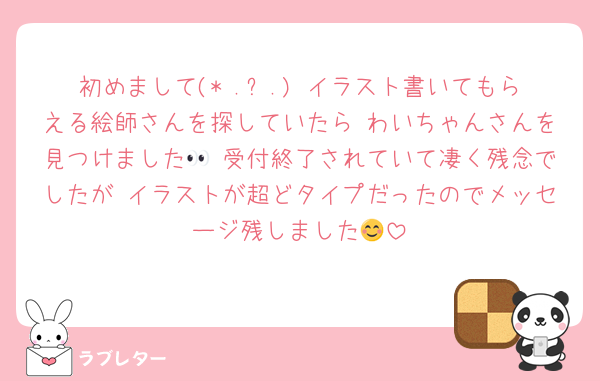 初めまして(* .ˬ.) イラスト書いてもらえる絵師さんを探していたら わいちゃんさんを見つけました👀 受付終了されていて凄く残念でしたが イラストが超どタイプだったのでメッセージ残しました😊
