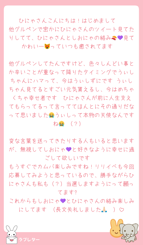 ひにゃさんこんにちは！はじめまして♡
他グルペンで密かにひにゃさんのツイート見てたりしてて、ひにゃさんとしおにゃの絡み🍣💜見てかわいー😻っていつも癒されてます♡

他グルペンしてたんですけど、色々しんどい事とか辛いことが重なって降りたタイミングでうぃしちゃんにハマって、今はうぃしずにです♡うぃしちゃん見てるとすごい元気貰えるし、今はめちゃくちゃ幸せ者です❣️ひにゃさんが前に人生支えてもらってるって言っててほんとにその通りだなって思いました😭うぃしって本物の天使なんですね😭♡（？）

変な言葉を送ってきたりする人もいると思いますが、無視してしおにゃ💜と好きなように幸せに過ごして欲しいです♡
もうすぐでカムバ楽しみですね！リリイベも今回応募してみようと思っているので、勝手ながらひにゃさんも私も（？）当選しますようにって願ってます⭐️
これからもしおにゃ💜とひにゃさんの絡み楽しみにしてます♡（長文失礼しました🙏🏻）