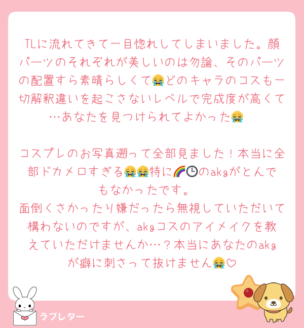 TLに流れてきて一目惚れしてしまいました。顔パーツのそれぞれが美しいのは勿論、そのパーツの配置すら素晴らしくて😭どのキャラのコスも一切解釈違いを起こさないレベルで完成度が高くて…あなたを見つけられてよかった😭

コスプレのお写真遡って全部見ました！本当に全部ドカメロすぎる😭😭特に🌈🕒のakgがとんでもなかったです。
面倒くさかったり嫌だったら無視していただいて構わないのですが、akgコスのアイメイクを教えていただけませんか…？本当にあなたのakgが癖に刺さって抜けません😭