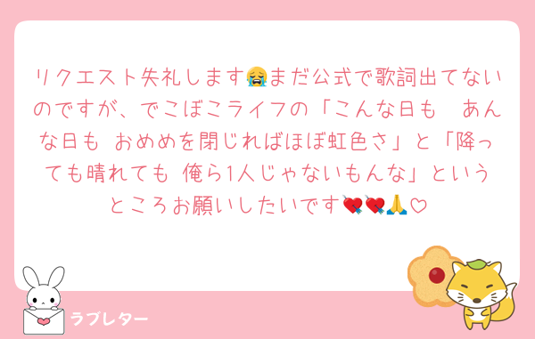 リクエスト失礼します😭まだ公式で歌詞出てないのですが、でこぼこライフの「こんな日も　あんな日も おめめを閉じればほぼ虹色さ」と「降っても晴れても 俺ら1人じゃないもんな」というところお願いしたいです💘💘🙏