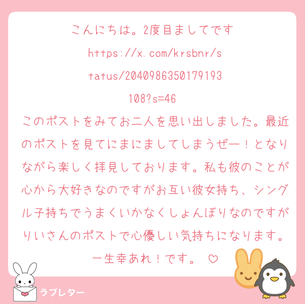 こんにちは。2度目ましてです♡
https://x.com/krsbnr/status/2040986350179193108?s=46 
このポストをみてお二人を思い出しました。最近のポストを見てにまにましてしまうぜー！となりながら楽しく拝見しております。私も彼のことが心から大好きなのですがお互い彼女持ち、シングル子持ちでうまくいかなくしょんぼりなのですがりいさんのポストで心優しい気持ちになります。一生幸あれ！です。♡