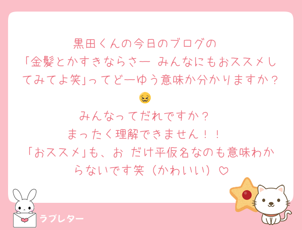 黒田くんの今日のブログの
｢金髪とかすきならさー みんなにもおススメしてみてよ笑｣ってどーゆう意味か分かりますか？😖
みんなってだれですか？
まったく理解できません！！
｢おススメ｣も、お だけ平仮名なのも意味わからないです笑（かわいい）