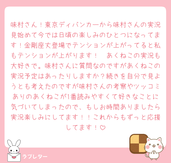 味村さん！東京ディバンカーから味村さんの実況見始めて今では日頃の楽しみのひとつになってます！金剛座丈登場でテンションが上がってると私もテンションが上がります！🤭あくねこの実況も大好きで。味村さんに質問なのですがあくねこの実況予定はあったりしますか？続きを自分で見ようとも考えたのですが味村さんの考察やツッコミありのあくねこが1番読みやすくて好きなことに気づいてしまったので、もしお時間ありましたら実況楽しみにしてます！！これからもずっと応援してます！
