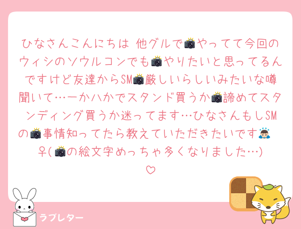 ひなさんこんにちは♡他グルで📸やってて今回のウィシのソウルコンでも📸やりたいと思ってるんですけど友達からSM📸厳しいらしいみたいな噂聞いて…一か八かでスタンド買うか📸諦めてスタンディング買うか迷ってます…ひなさんもしSMの📸事情知ってたら教えていただきたいです🙇🏻‍♀️(📸の絵文字めっちゃ多くなりました…)