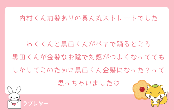 内村くん前髪ありの真ん丸ストレートでした

わくくんと黒田くんがペアで踊るところ
黒田くんが金髪なお陰で対感がつよくなっててもしかしてこのために黒田くん金髪になった？って思っちゃいました