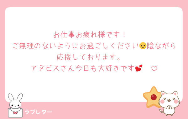お仕事お疲れ様です！
ご無理のないようにお過ごしください😌陰ながら応援しております。
アヌビスさん今日も大好きです🫶💕