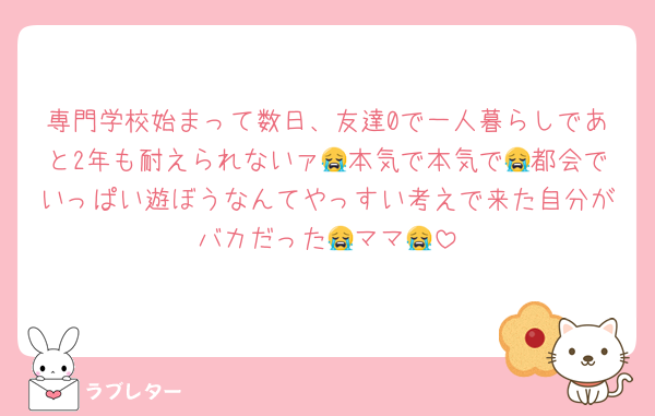専門学校始まって数日、友達0で一人暮らしであと2年も耐えられないァ😭本気で本気で😭都会でいっぱい遊ぼうなんてやっすい考えで来た自分がバカだった😭ママ😭
