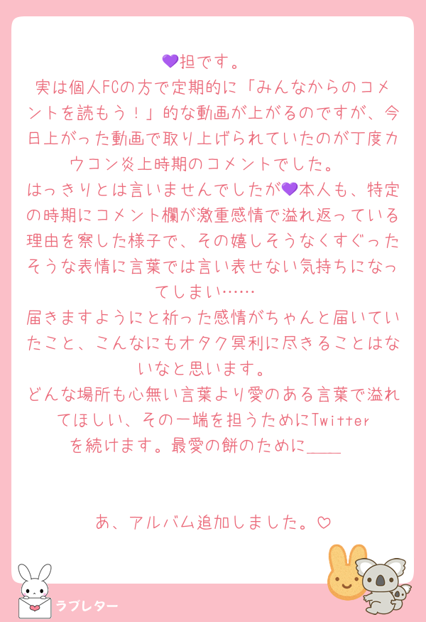 💜担です。
実は個人FCの方で定期的に「みんなからのコメントを読もう！」的な動画が上がるのですが、今日上がった動画で取り上げられていたのが丁度カウコン炎上時期のコメントでした。
はっきりとは言いませんでしたが💜本人も、特定の時期にコメント欄が激重感情で溢れ返っている理由を察した様子で、その嬉しそうなくすぐったそうな表情に言葉では言い表せない気持ちになってしまい……
届きますようにと祈った感情がちゃんと届いていたこと、こんなにもオタク冥利に尽きることはないなと思います。
どんな場所も心無い言葉より愛のある言葉で溢れてほしい、その一端を担うためにTwitterを続けます。最愛の餅のために＿＿


あ、アルバム追加しました。