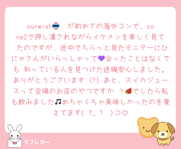 ourwish🇹🇭が初めての海外コンで、zone2で押し潰されながらイケメンを楽しく見て たのですが、途中でちらっと見たモニターにひにゃさんがいらっしゃって💜会ったことはなくても 知っている人を見つけた途端安心しました。ありがとうございます（?）あと、スイカジュースって会場のお店のやつですか ？🍉でしたら私も飲みました🎵めちゃくちゃ美味しかったのを覚えてます( ᴖ ̫ᴖ )⊃
