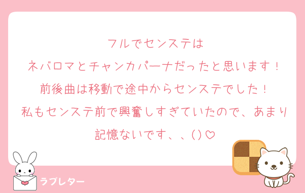 フルでセンステは
ネバロマとチャンカパーナだったと思います！
前後曲は移動で途中からセンステでした！
私もセンステ前で興奮しすぎていたので、あまり記憶ないです、、()