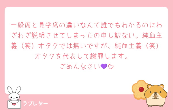 一般席と見学席の違いなんて誰でもわかるのにわざわざ説明させてしまったの申し訳ない。純血主義（笑）オタクでは無いですが、純血主義（笑）オタクを代表して謝罪します。
ごめんなさい💜‪