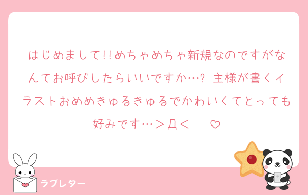 はじめまして!!めちゃめちゃ新規なのですがなんてお呼びしたらいいですか…⁉️主様が書くイラストおめめきゅるきゅるでかわいくてとっても好みです…＞Д＜♥♥♥