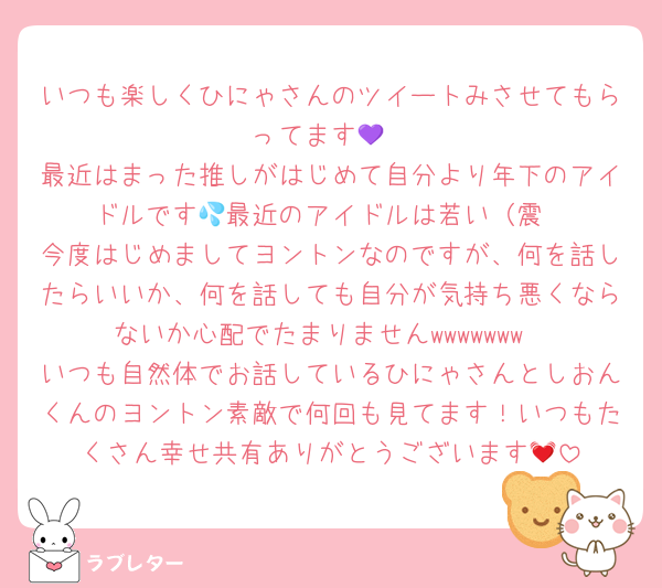 いつも楽しくひにゃさんのツイートみさせてもらってます💜
最近はまった推しがはじめて自分より年下のアイドルです💦最近のアイドルは若い（震
今度はじめましてヨントンなのですが、何を話したらいいか、何を話しても自分が気持ち悪くならないか心配でたまりませんwwwwwww
いつも自然体でお話しているひにゃさんとしおんくんのヨントン素敵で何回も見てます！いつもたくさん幸せ共有ありがとうございます💓