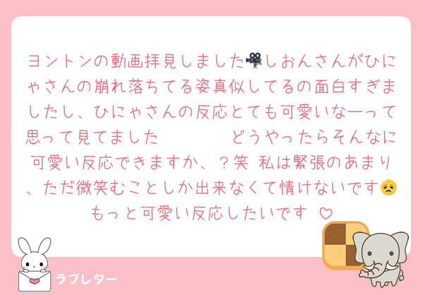 ヨントンの動画拝見しました🎥しおんさんがひにゃさんの崩れ落ちてる姿真似してるの面白すぎましたし、ひにゃさんの反応とても可愛いなーって思って見てました𐤔𐤔𐤔𐤔どうやったらそんなに可愛い反応できますか、？笑 私は緊張のあまり、ただ微笑むことしか出来なくて情けないです😞もっと可愛い反応したいです♥