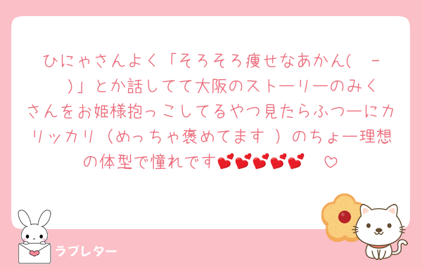 ひにゃさんよく「そろそろ痩せなあかん( ¯-¯  )」とか話してて大阪のストーリーのみくさんをお姫様抱っこしてるやつ見たらふつーにカリッカリ（めっちゃ褒めてます♡）のちょー理想の体型で憧れです🥺💕💕💕💕💕