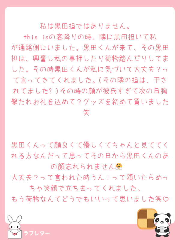私は黒田担ではありません。
this isの客降りの時、隣に黒田担いて私が通路側にいました。黒田くんが来て、その黒田担は、興奮し私の事押したり荷物踏んだりしてました。その時黒田くんが私に気づいて大丈夫？って言ってきてくれました。(その隣の担は、干されてました✋)その時の顔が彼氏すぎて次の日胸撃たれお礼を込めて？グッズを初めて買いました笑


黒田くんって顔良くて優しくてちゃんと見ててくれる方なんだって思ってその日から黒田くんのあの顔忘れられません🤗
大丈夫？って言われた時うん！って頷いたらめっちゃ笑顔で立ち去ってくれました。
もう荷物なんてどうでもいいって思いました笑