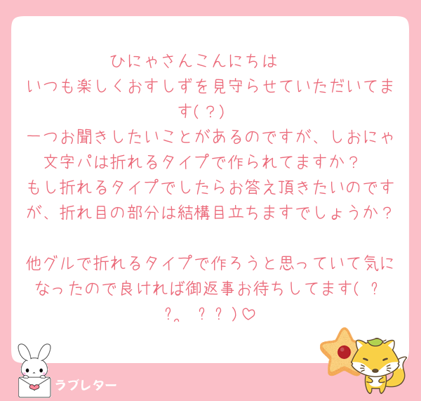 ひにゃさんこんにちは❣️
いつも楽しくおすしずを見守らせていただいてます(？)
一つお聞きしたいことがあるのですが、しおにゃ文字パは折れるタイプで作られてますか？
もし折れるタイプでしたらお答え頂きたいのですが、折れ目の部分は結構目立ちますでしょうか？🥲
他グルで折れるタイプで作ろうと思っていて気になったので良ければ御返事お待ちしてます( ᐡᴗ ̫ ᴗᐡ)
