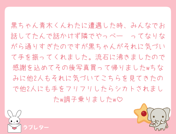 黒ちゃん青木くんわたに遭遇した時、みんなでお話してたんで話かけず隣でやっべー🫢ってなりながら通りすぎたのですが黒ちゃんがそれに気づいて手を振ってくれました。流石に沸きましたので感謝を込めてその後写真買って帰りましたwちなみに他2人もそれに気づいてこちらを見てきたので他2人にも手をフリフリしたらシカトされましたw調子乗りましたw