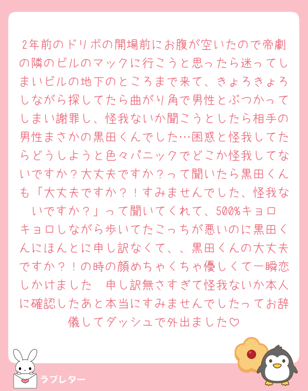 2年前のドリボの開場前にお腹が空いたので帝劇の隣のビルのマックに行こうと思ったら迷ってしまいビルの地下のところまで来て、きょろきょろしながら探してたら曲がり角で男性とぶつかってしまい謝罪し、怪我ないか聞こうとしたら相手の男性まさかの黒田くんでした…困惑と怪我してたらどうしようと色々パニックでどこか怪我してないですか？大丈夫ですか？って聞いたら黒田くんも「大丈夫ですか？！すみませんでした、怪我ないですか？」って聞いてくれて、500%キョロキョロしながら歩いてたこっちが悪いのに黒田くんにほんとに申し訳なくて、、黒田くんの大丈夫ですか？！の時の顔めちゃくちゃ優しくて一瞬恋しかけました🥹申し訳無さすぎて怪我ないか本人に確認したあと本当にすみませんでしたってお辞儀してダッシュで外出ました