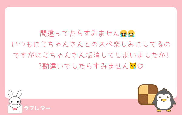 間違ってたらすみません😭😭
いつもにこちゃんさんとのスペ楽しみにしてるのですがにこちゃんさん垢消してしまいましたか!?勘違いでしたらすみません😿