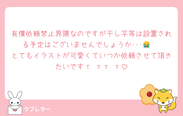 有償依頼禁止界隈なのですが干し芋等は設置される予定はございませんでしょうか･･･😭♡
とてもイラストが可愛くていつか依頼させて頂きたいですт тт т