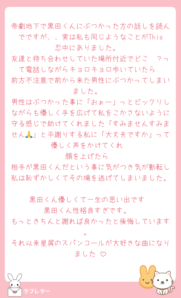 帝劇地下で黒田くんにぶつかった方の話しを読んでですが、、実は私も同じようなことがThis忍中にありました。
友達と待ち合わせしていた場所付近でどこ〜？って電話しながらキョロキョロ歩いていたら
前方不注意で前から来た男性にぶつかってしまいました。
男性はぶつかった事に「おぉー」っとビックリしながらも優しく手を広げて私をこかさないように守る感じで助けてくれました「すみませんすみません🙏」と平謝りする私に「大丈夫ですか」って優しく声をかけてくれ
顔を上げたら
相手が黒田くんだという事に気がつき気が動転し私は恥ずかしくてその場を逃げてしまいました。
黒田くん優しくて一生の思い出です
黒田くん性格良すぎです。
もっときちんと謝れば良かったと後悔しています。
それ以来星屑のスパンコールが大好きな曲になりました♡